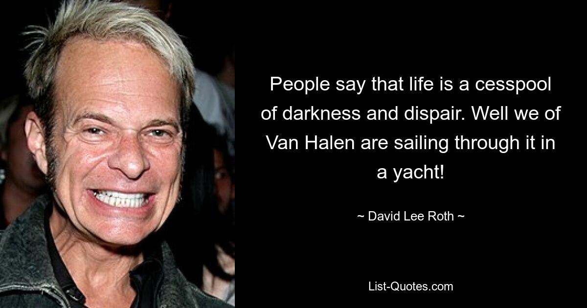 People say that life is a cesspool of darkness and dispair. Well we of Van Halen are sailing through it in a yacht! — © David Lee Roth