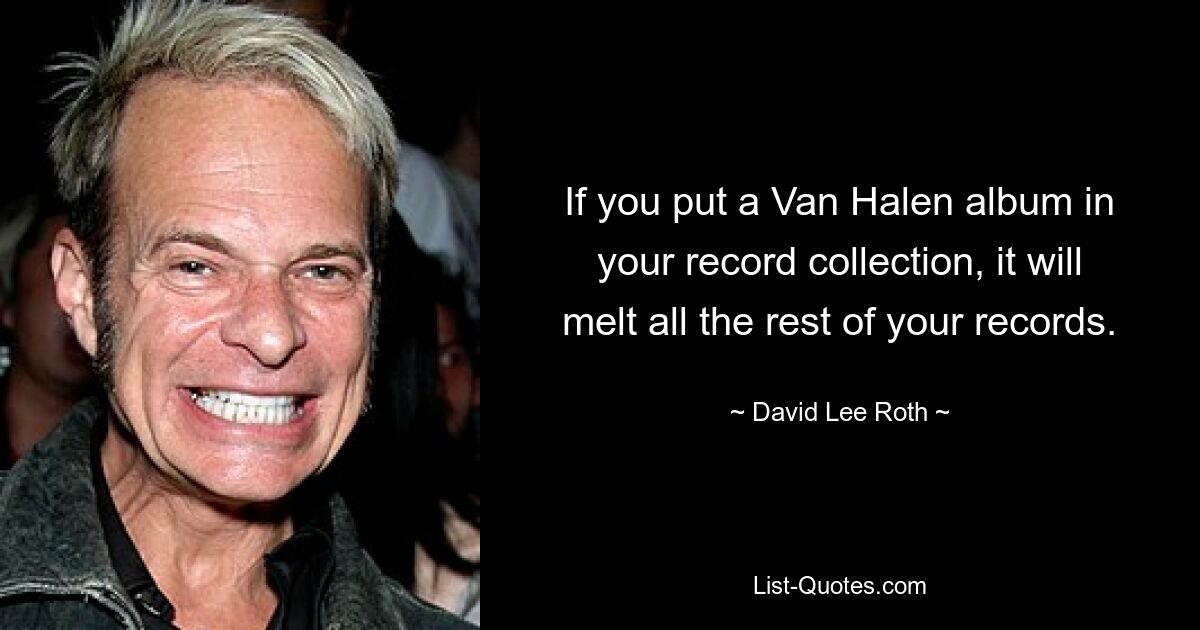 If you put a Van Halen album in your record collection, it will melt all the rest of your records. — © David Lee Roth