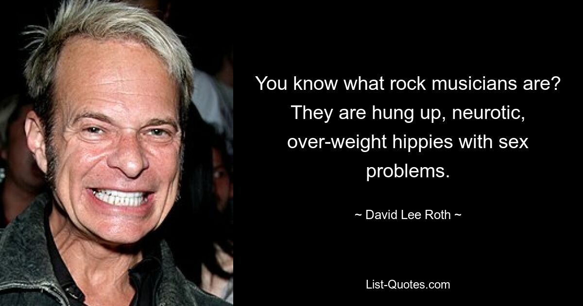 You know what rock musicians are? They are hung up, neurotic, over-weight hippies with sex problems. — © David Lee Roth