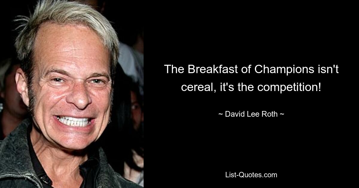 The Breakfast of Champions isn't cereal, it's the competition! — © David Lee Roth