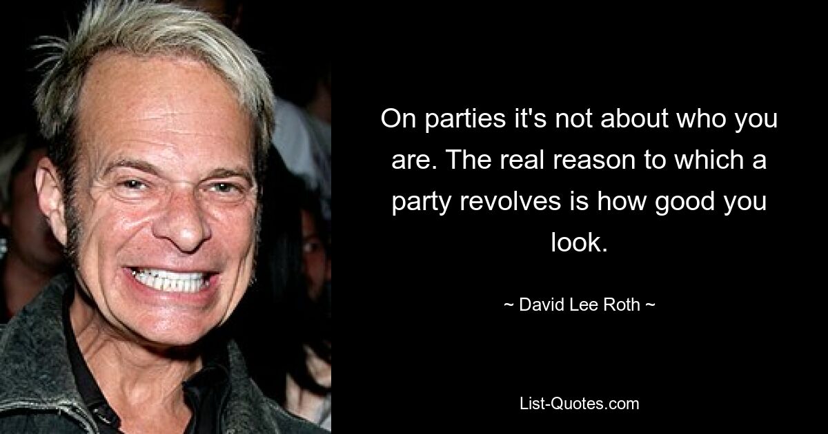 On parties it's not about who you are. The real reason to which a party revolves is how good you look. — © David Lee Roth