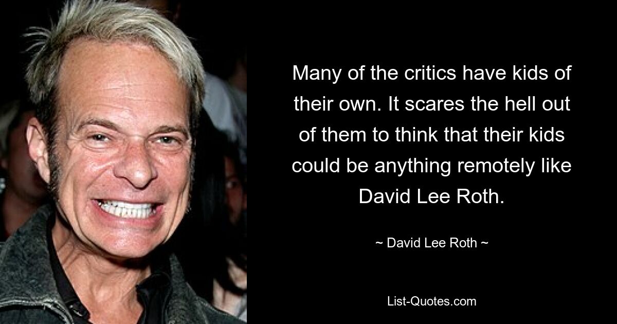 Many of the critics have kids of their own. It scares the hell out of them to think that their kids could be anything remotely like David Lee Roth. — © David Lee Roth