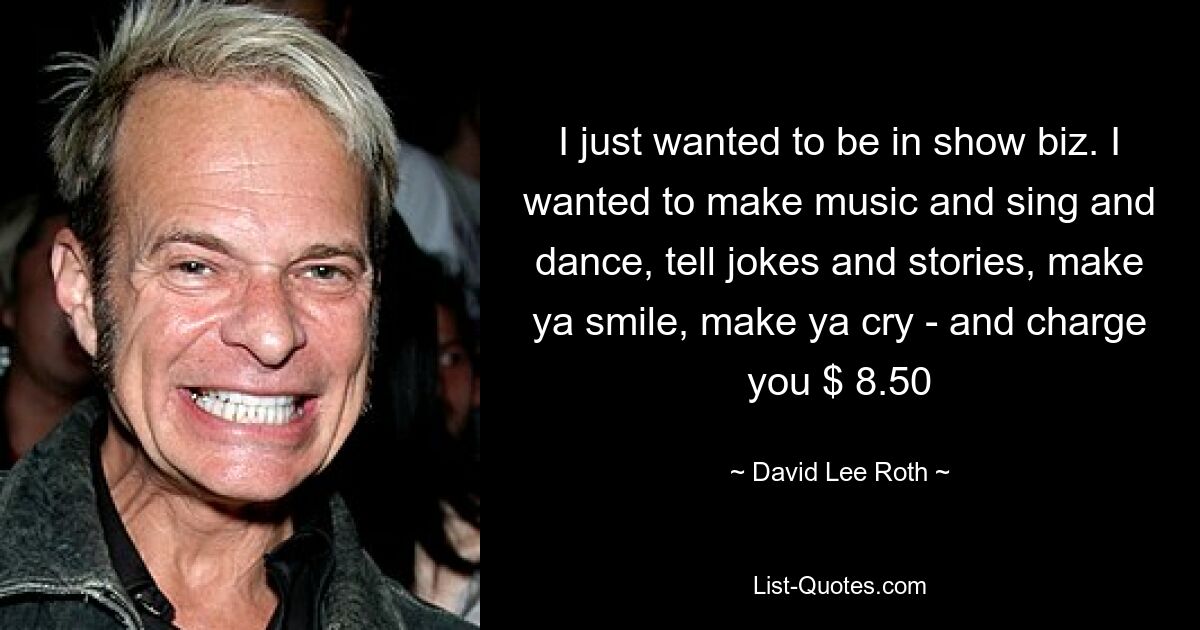 I just wanted to be in show biz. I wanted to make music and sing and dance, tell jokes and stories, make ya smile, make ya cry - and charge you $ 8.50 — © David Lee Roth