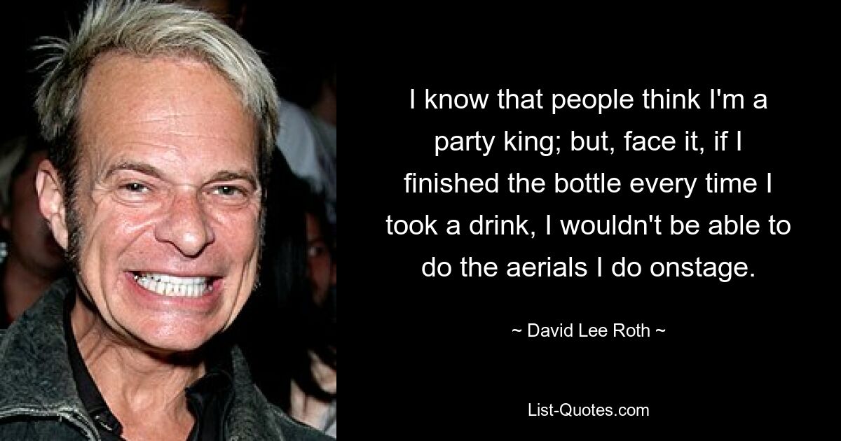 I know that people think I'm a party king; but, face it, if I finished the bottle every time I took a drink, I wouldn't be able to do the aerials I do onstage. — © David Lee Roth