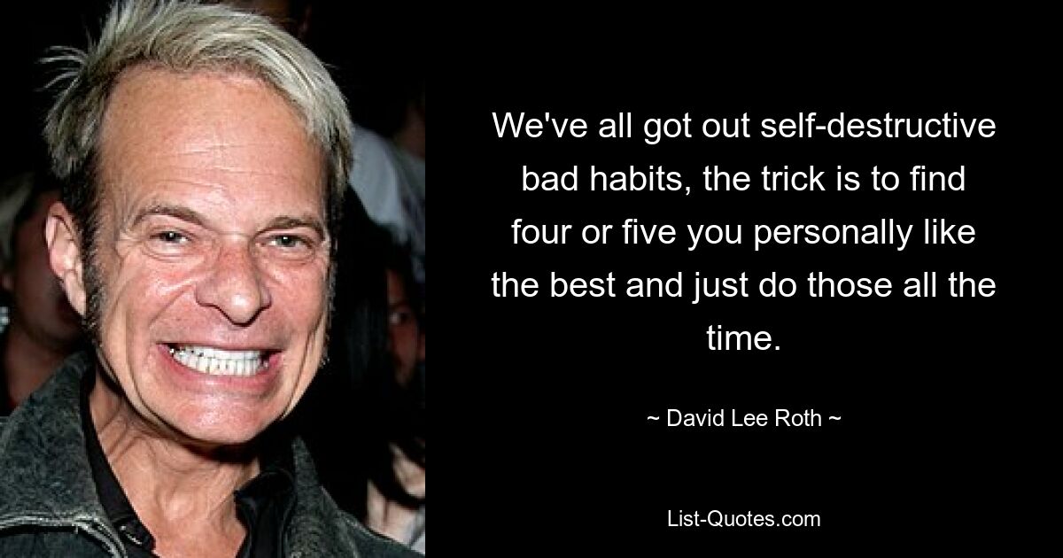 We've all got out self-destructive bad habits, the trick is to find four or five you personally like the best and just do those all the time. — © David Lee Roth