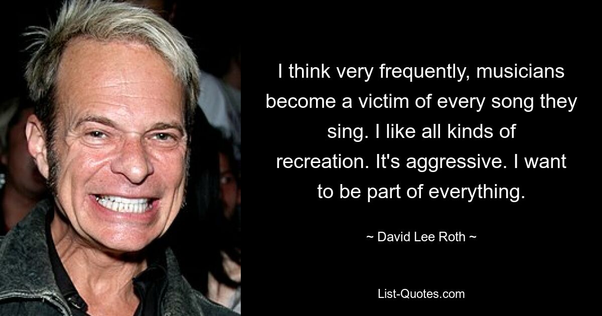 I think very frequently, musicians become a victim of every song they sing. I like all kinds of recreation. It's aggressive. I want to be part of everything. — © David Lee Roth