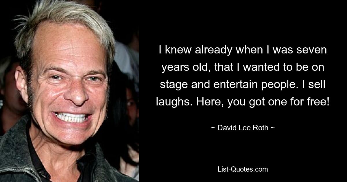 I knew already when I was seven years old, that I wanted to be on stage and entertain people. I sell laughs. Here, you got one for free! — © David Lee Roth