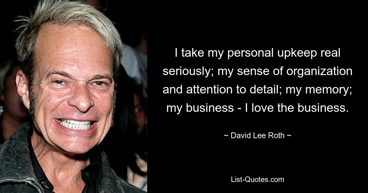 I take my personal upkeep real seriously; my sense of organization and attention to detail; my memory; my business - I love the business. — © David Lee Roth