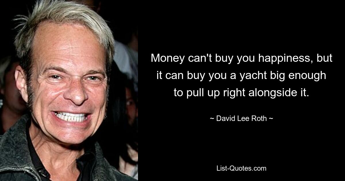 Money can't buy you happiness, but it can buy you a yacht big enough to pull up right alongside it. — © David Lee Roth