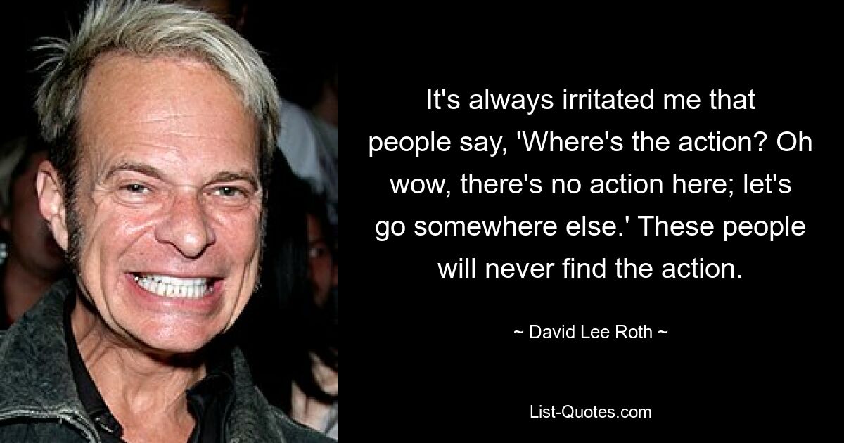 It's always irritated me that people say, 'Where's the action? Oh wow, there's no action here; let's go somewhere else.' These people will never find the action. — © David Lee Roth