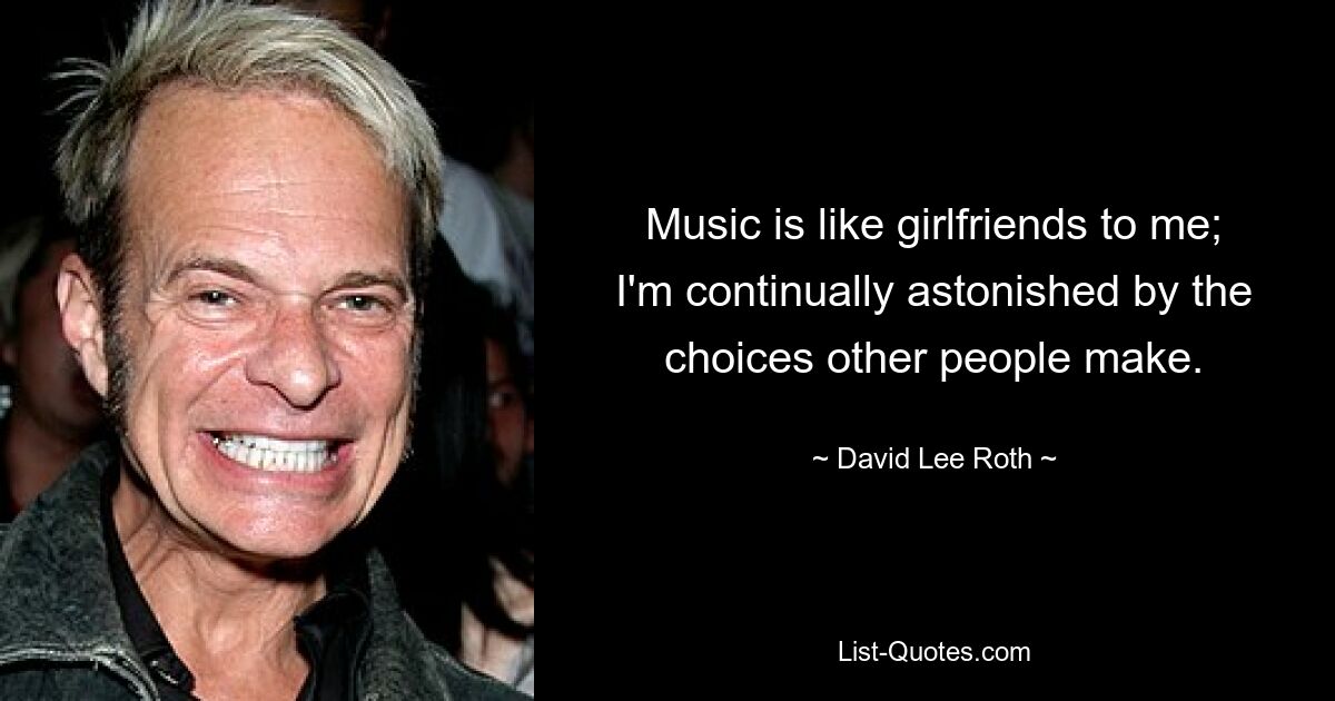 Music is like girlfriends to me; I'm continually astonished by the choices other people make. — © David Lee Roth