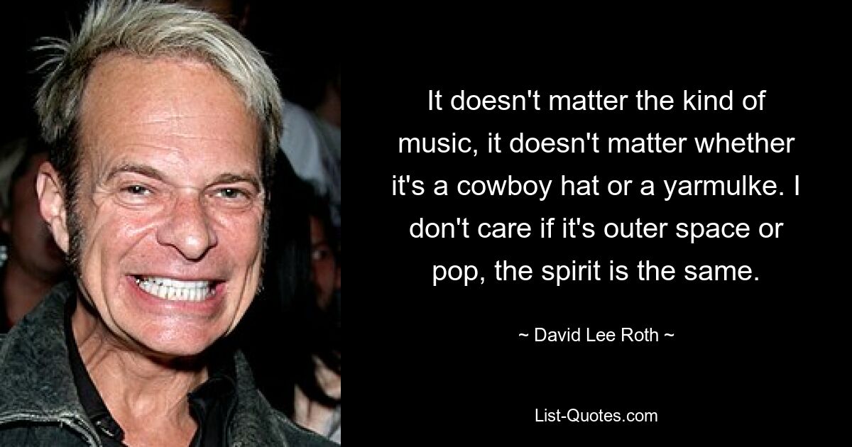 It doesn't matter the kind of music, it doesn't matter whether it's a cowboy hat or a yarmulke. I don't care if it's outer space or pop, the spirit is the same. — © David Lee Roth