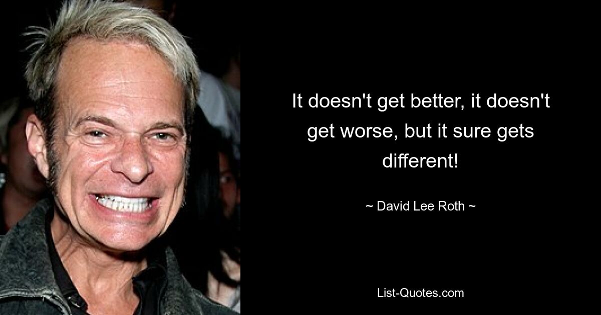 It doesn't get better, it doesn't get worse, but it sure gets different! — © David Lee Roth