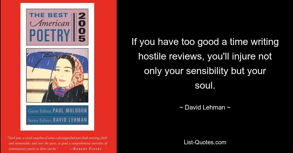 If you have too good a time writing hostile reviews, you'll injure not only your sensibility but your soul. — © David Lehman