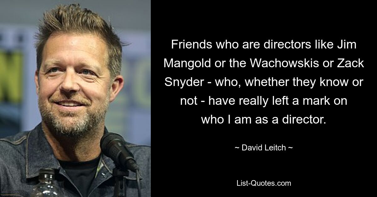 Friends who are directors like Jim Mangold or the Wachowskis or Zack Snyder - who, whether they know or not - have really left a mark on who I am as a director. — © David Leitch