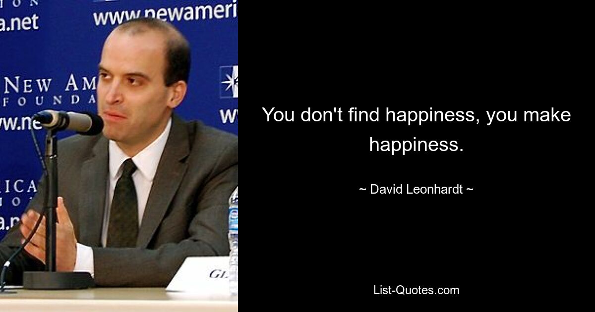 You don't find happiness, you make happiness. — © David Leonhardt