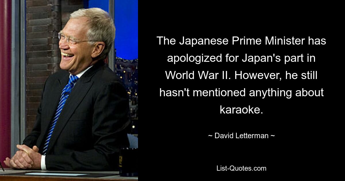 The Japanese Prime Minister has apologized for Japan's part in World War II. However, he still hasn't mentioned anything about karaoke. — © David Letterman