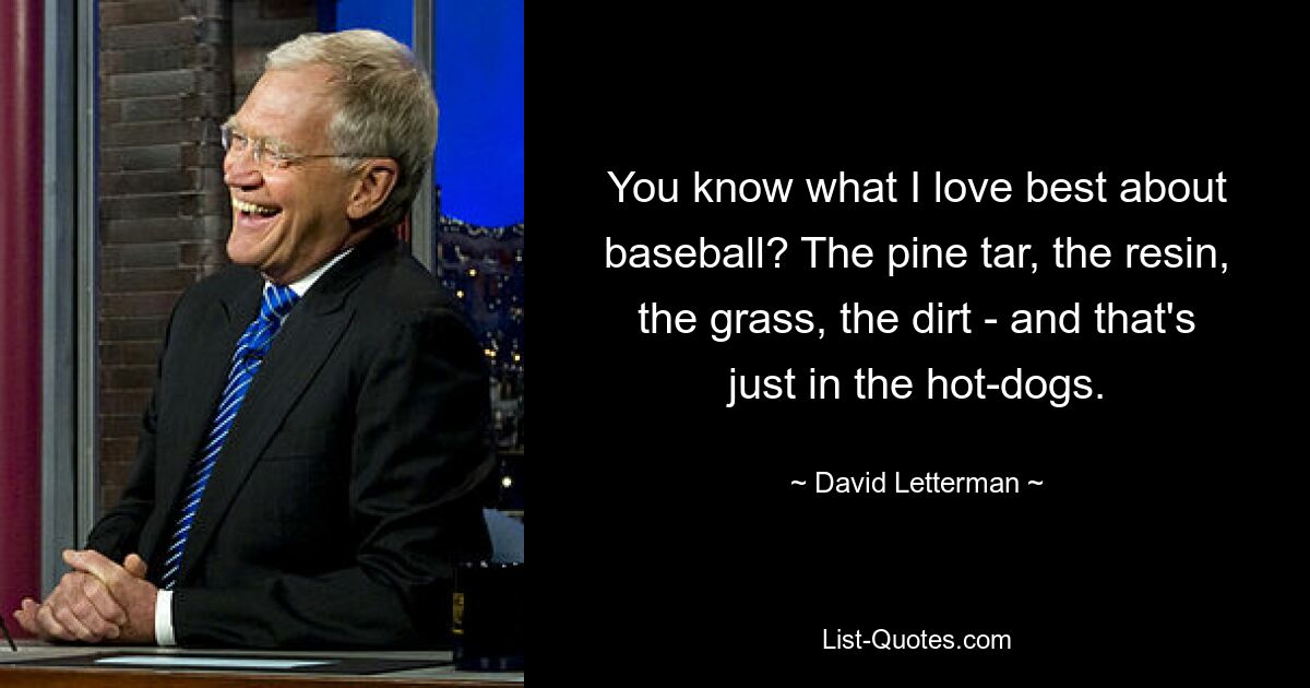 You know what I love best about baseball? The pine tar, the resin, the grass, the dirt - and that's just in the hot-dogs. — © David Letterman