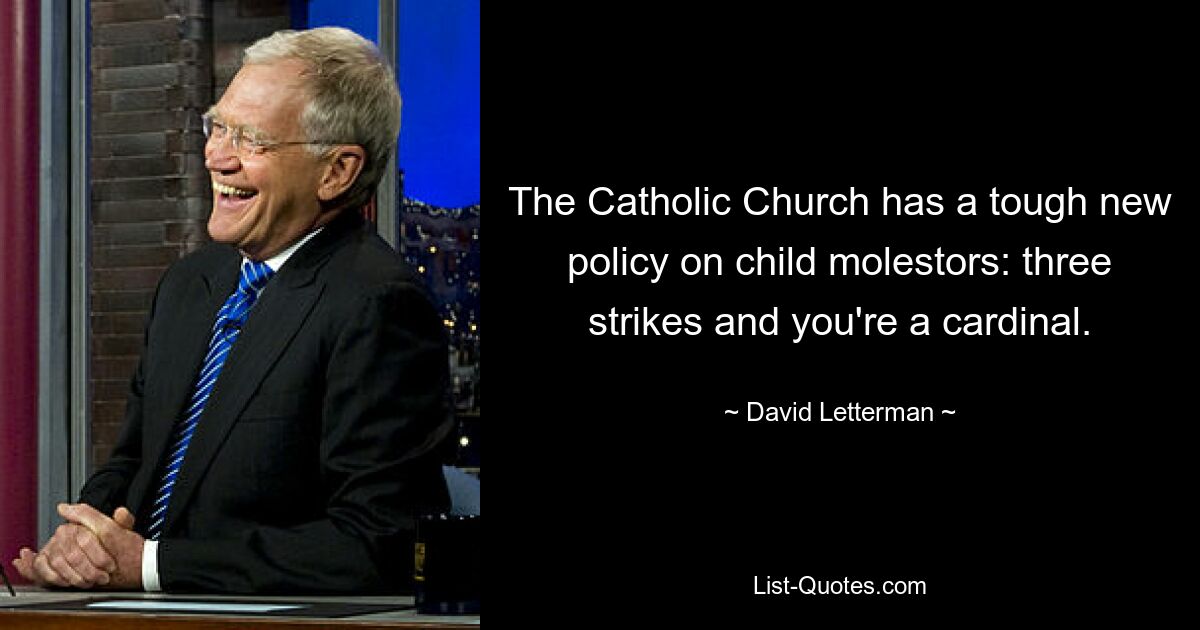 The Catholic Church has a tough new policy on child molestors: three strikes and you're a cardinal. — © David Letterman