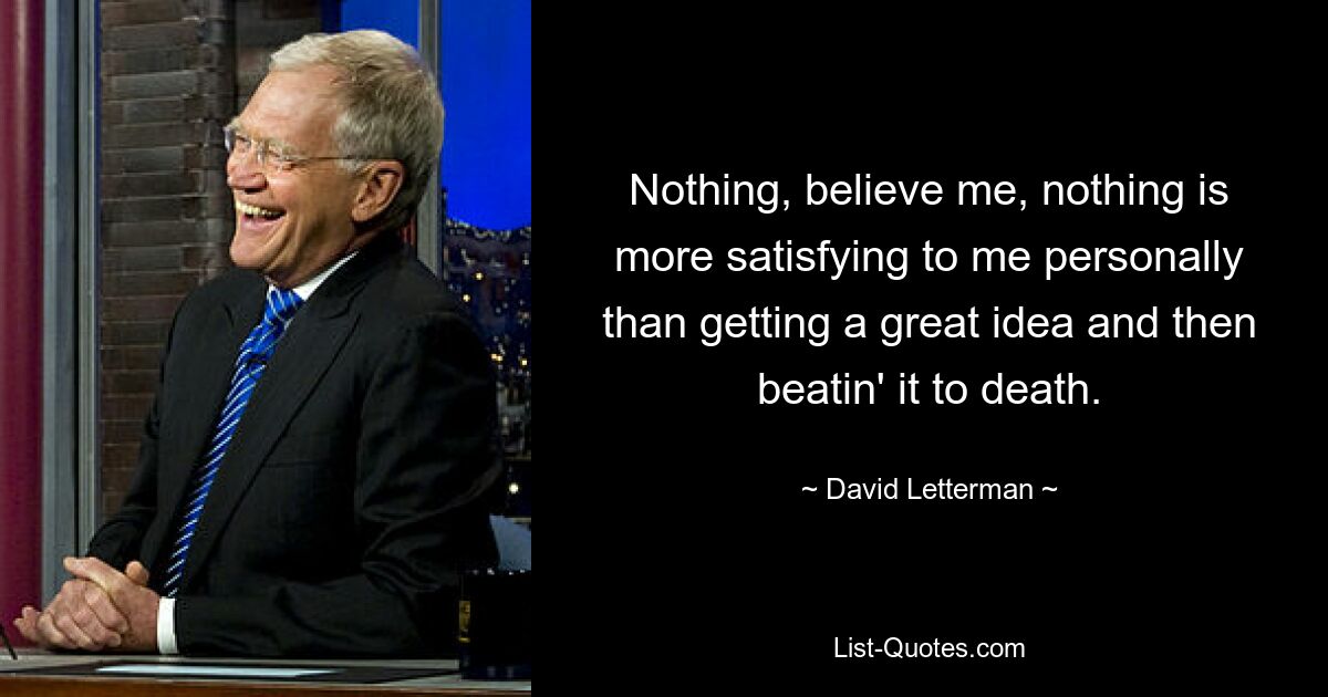 Nothing, believe me, nothing is more satisfying to me personally than getting a great idea and then beatin' it to death. — © David Letterman