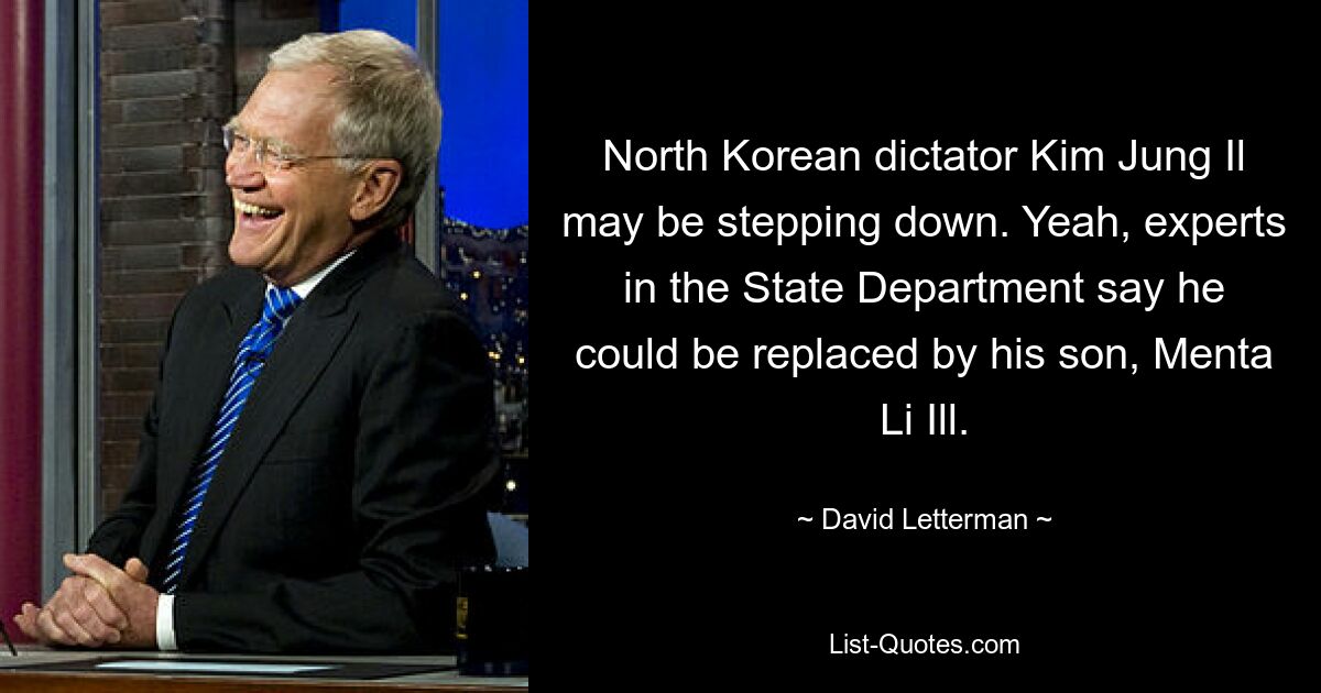 North Korean dictator Kim Jung Il may be stepping down. Yeah, experts in the State Department say he could be replaced by his son, Menta Li Ill. — © David Letterman