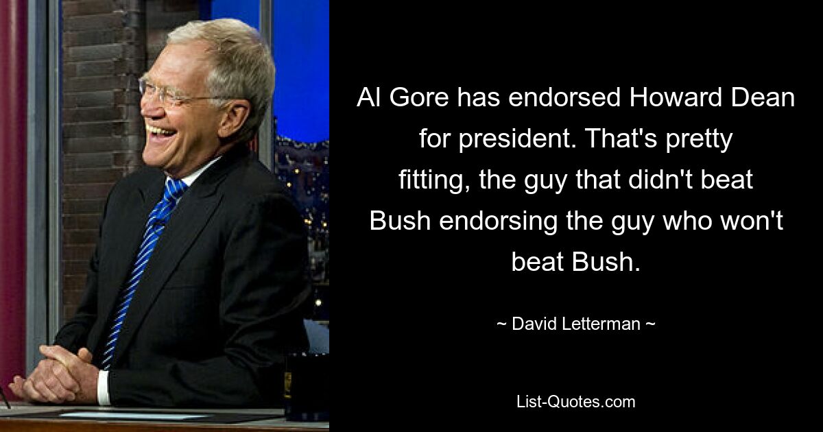 Al Gore has endorsed Howard Dean for president. That's pretty fitting, the guy that didn't beat Bush endorsing the guy who won't beat Bush. — © David Letterman