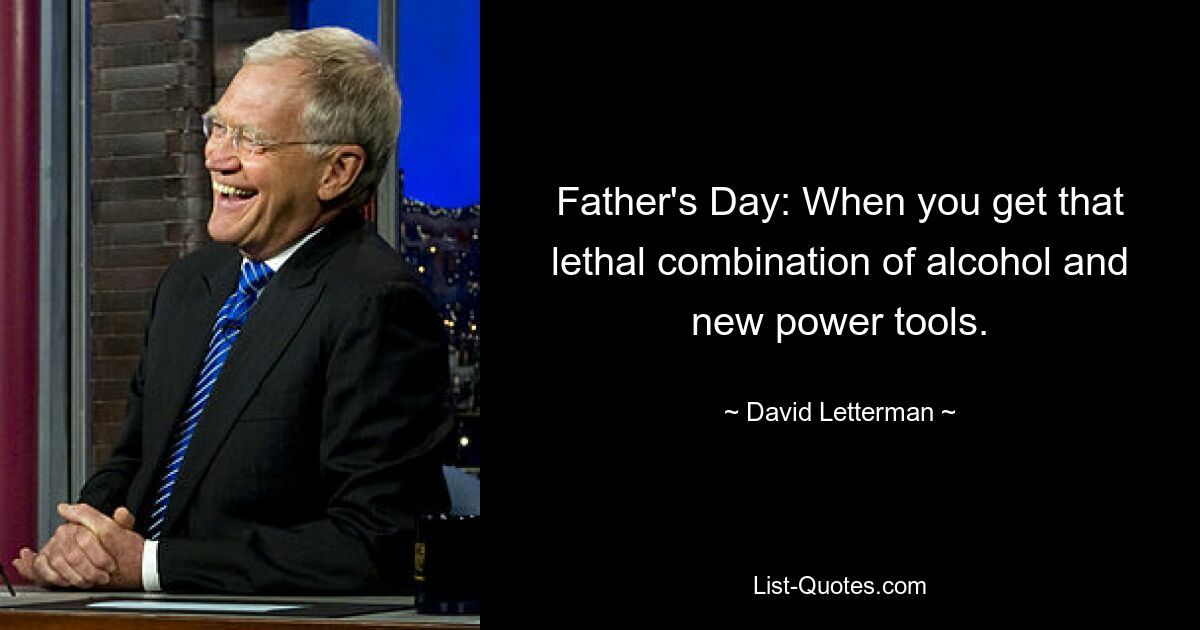 Father's Day: When you get that lethal combination of alcohol and new power tools. — © David Letterman