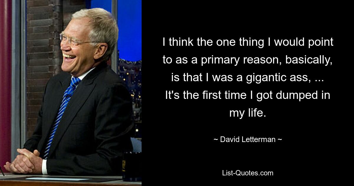 I think the one thing I would point to as a primary reason, basically, is that I was a gigantic ass, ... It's the first time I got dumped in my life. — © David Letterman