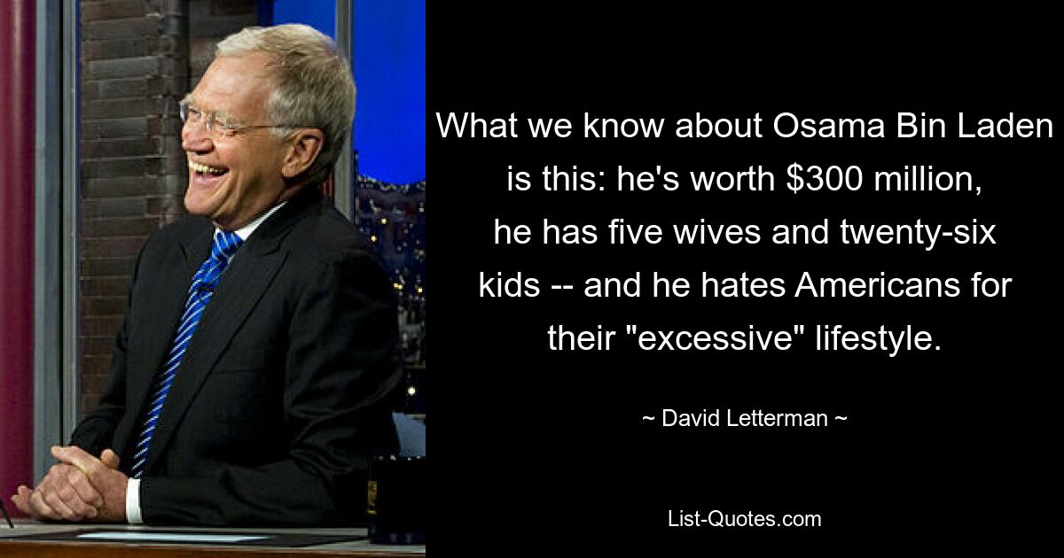 What we know about Osama Bin Laden is this: he's worth $300 million, he has five wives and twenty-six kids -- and he hates Americans for their "excessive" lifestyle. — © David Letterman