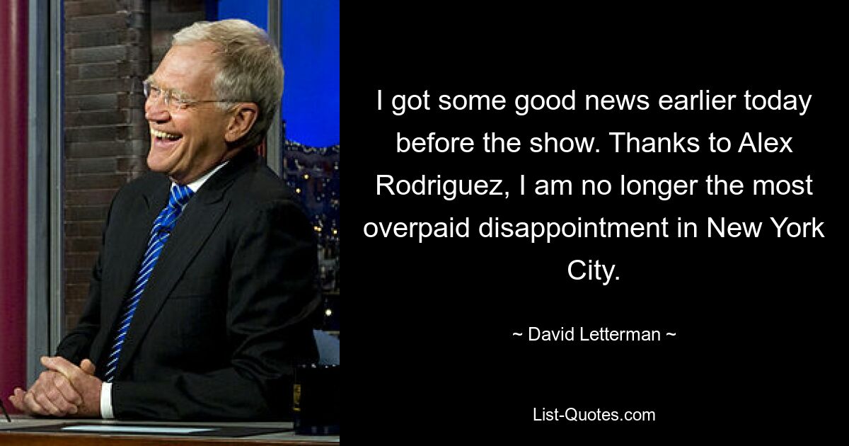 I got some good news earlier today before the show. Thanks to Alex Rodriguez, I am no longer the most overpaid disappointment in New York City. — © David Letterman