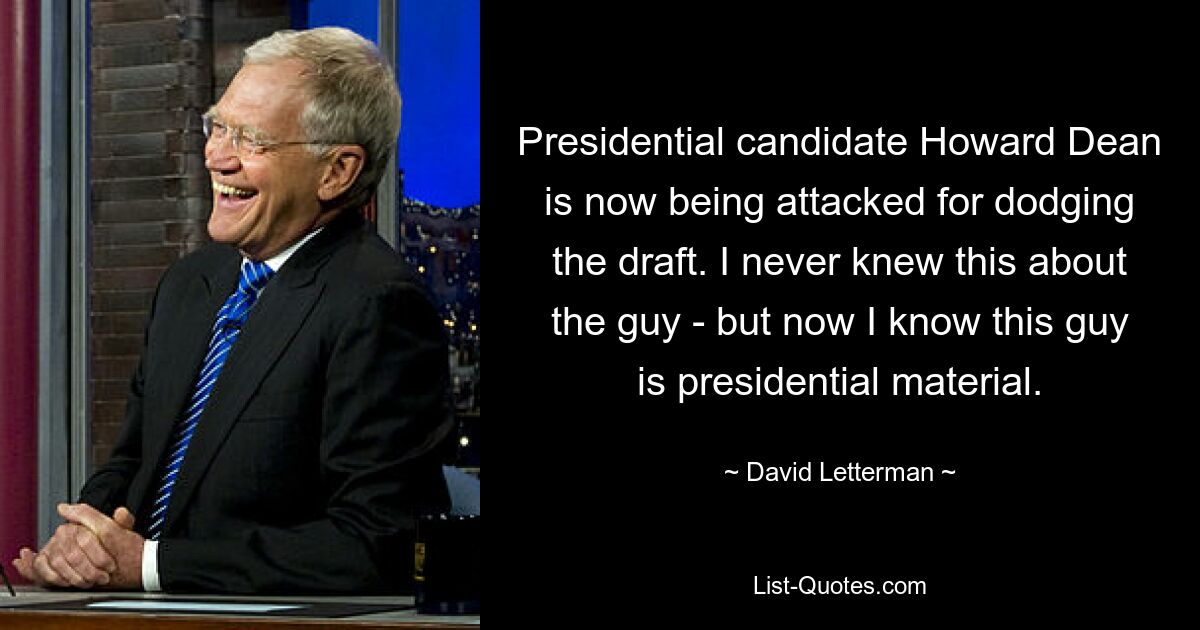 Presidential candidate Howard Dean is now being attacked for dodging the draft. I never knew this about the guy - but now I know this guy is presidential material. — © David Letterman