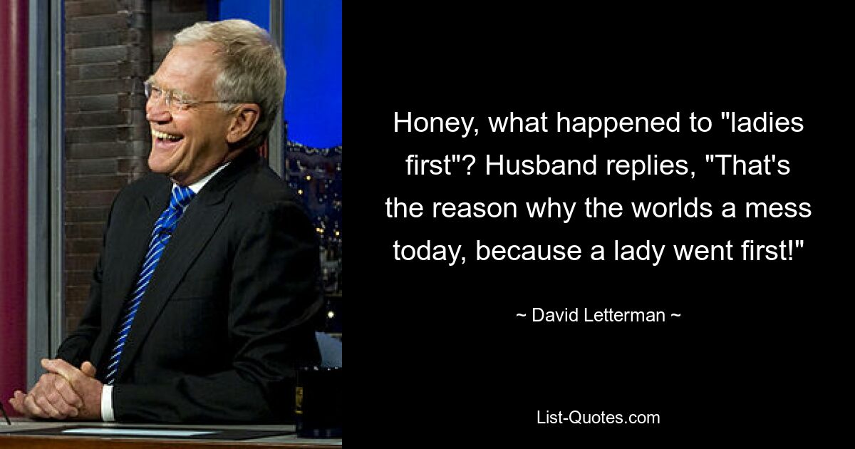 Honey, what happened to "ladies first"? Husband replies, "That's the reason why the worlds a mess today, because a lady went first!" — © David Letterman