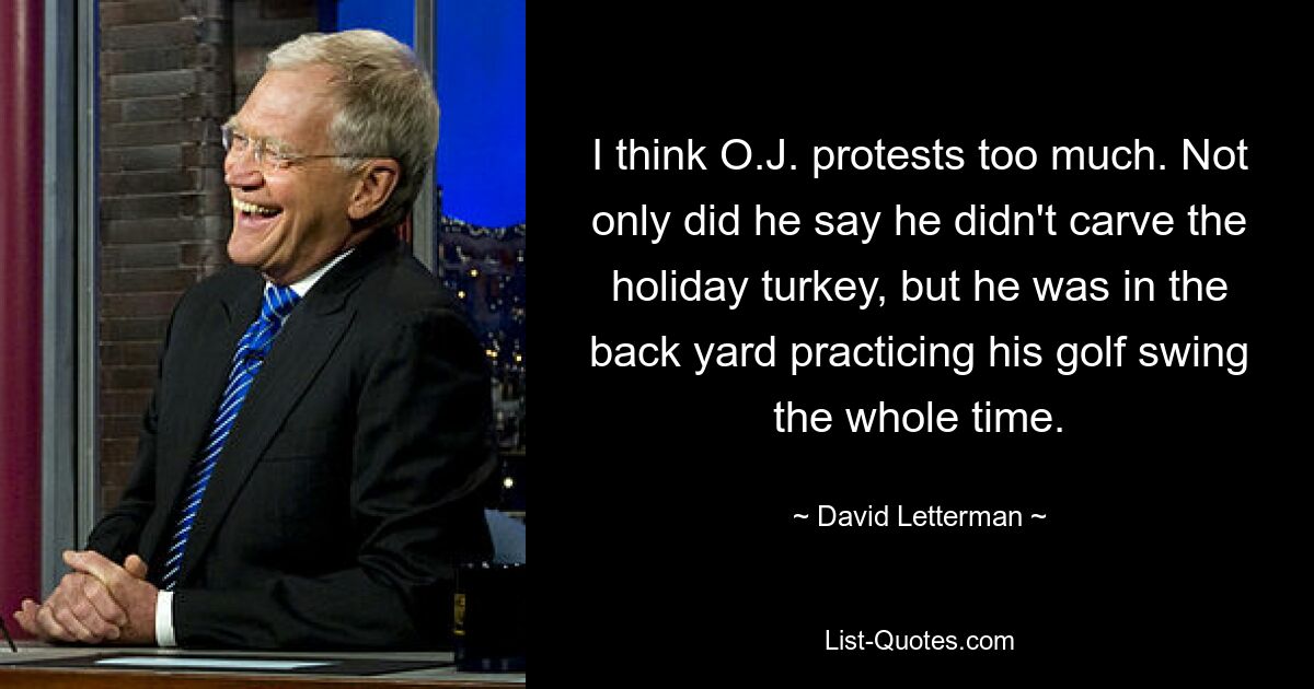 I think O.J. protests too much. Not only did he say he didn't carve the holiday turkey, but he was in the back yard practicing his golf swing the whole time. — © David Letterman