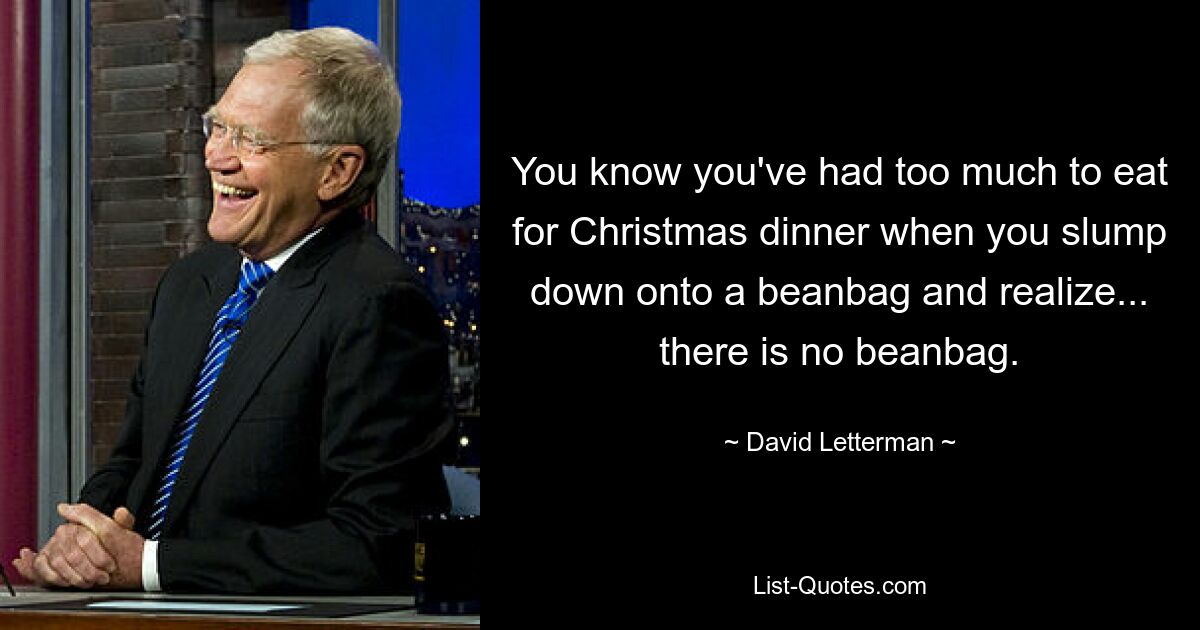 You know you've had too much to eat for Christmas dinner when you slump down onto a beanbag and realize... there is no beanbag. — © David Letterman