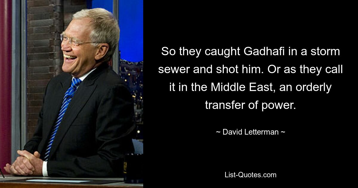 So they caught Gadhafi in a storm sewer and shot him. Or as they call it in the Middle East, an orderly transfer of power. — © David Letterman