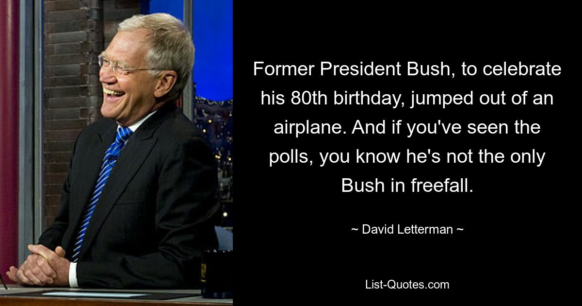 Former President Bush, to celebrate his 80th birthday, jumped out of an airplane. And if you've seen the polls, you know he's not the only Bush in freefall. — © David Letterman