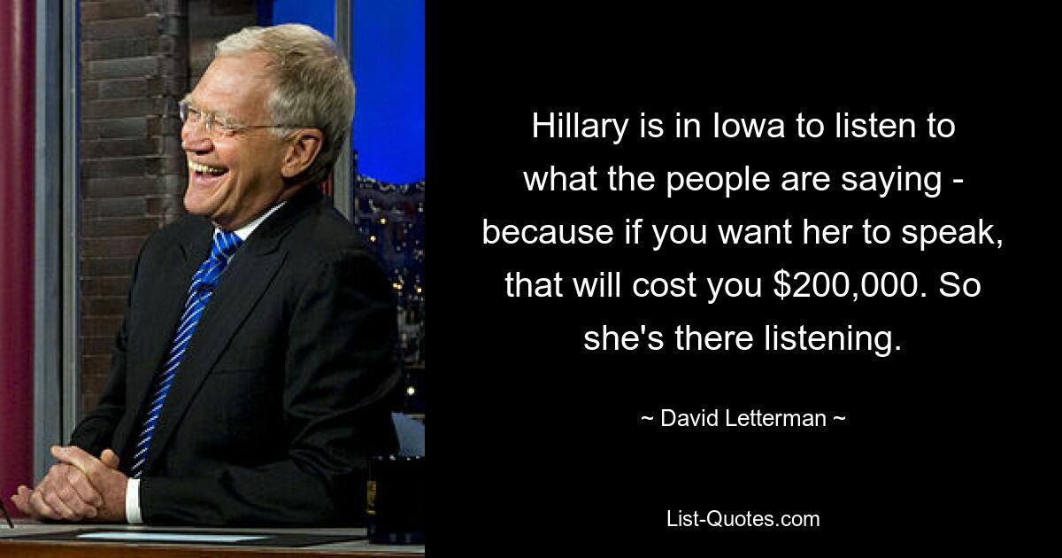 Hillary is in Iowa to listen to what the people are saying - because if you want her to speak, that will cost you $200,000. So she's there listening. — © David Letterman