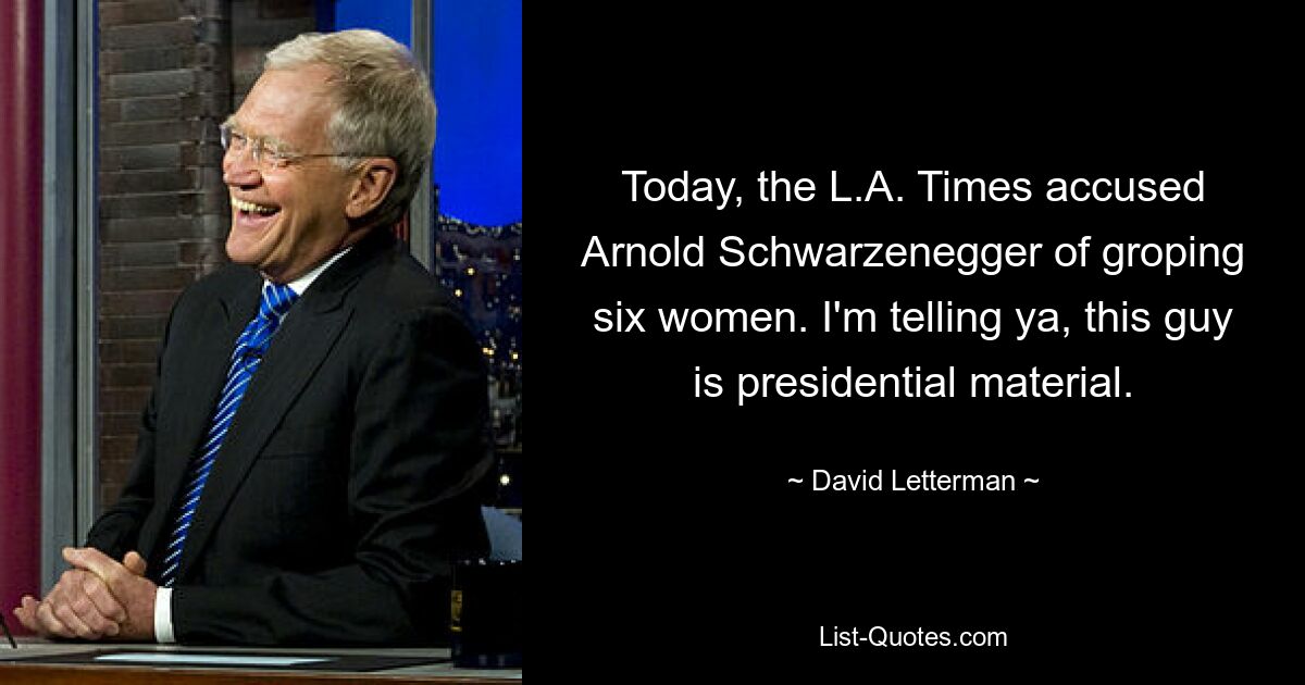 Today, the L.A. Times accused Arnold Schwarzenegger of groping six women. I'm telling ya, this guy is presidential material. — © David Letterman