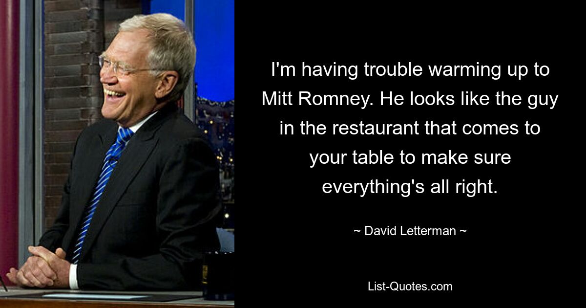 I'm having trouble warming up to Mitt Romney. He looks like the guy in the restaurant that comes to your table to make sure everything's all right. — © David Letterman