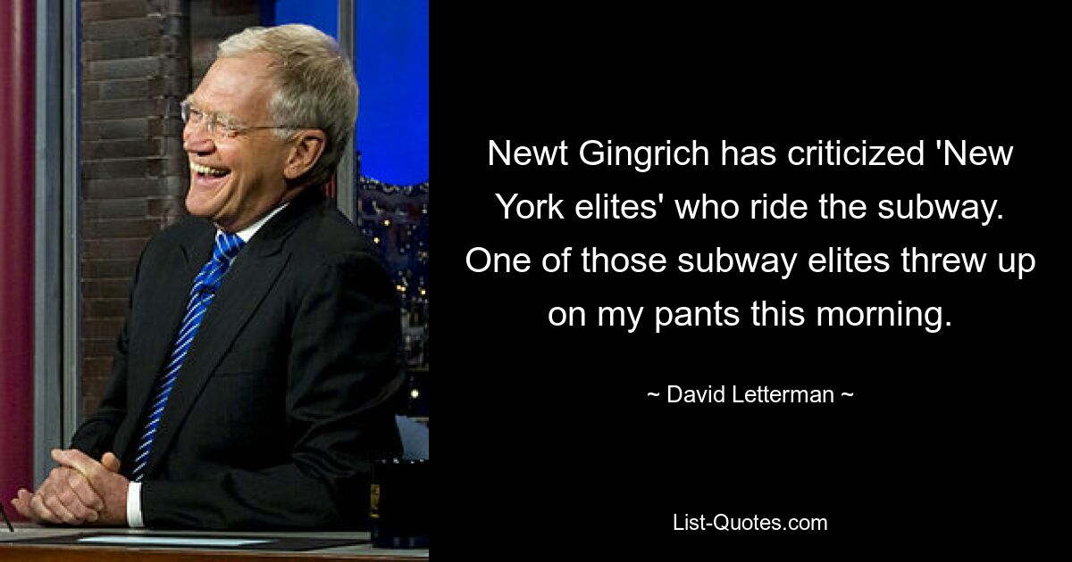 Newt Gingrich has criticized 'New York elites' who ride the subway. One of those subway elites threw up on my pants this morning. — © David Letterman