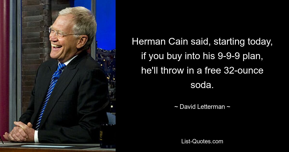 Herman Cain said, starting today, if you buy into his 9-9-9 plan, he'll throw in a free 32-ounce soda. — © David Letterman