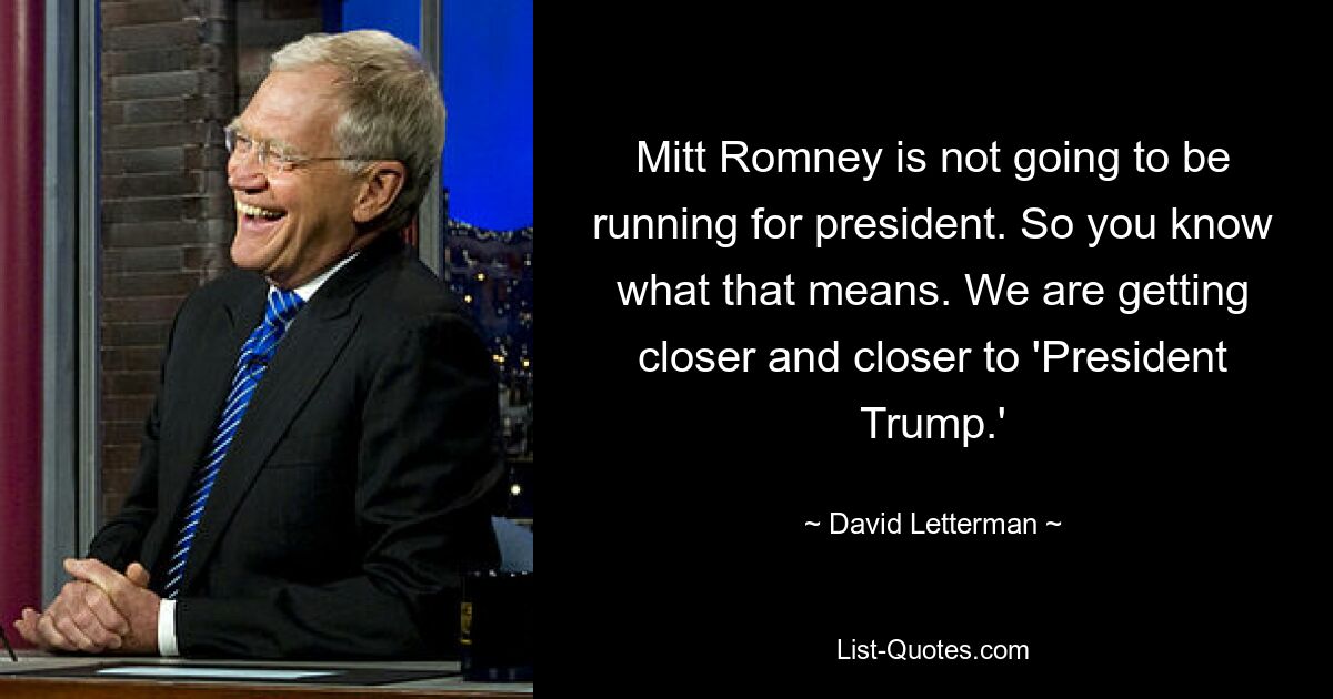 Mitt Romney is not going to be running for president. So you know what that means. We are getting closer and closer to 'President Trump.' — © David Letterman