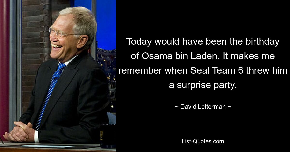 Today would have been the birthday of Osama bin Laden. It makes me remember when Seal Team 6 threw him a surprise party. — © David Letterman