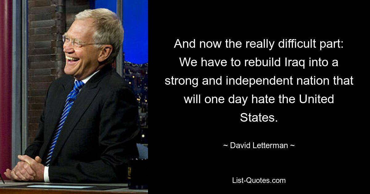 And now the really difficult part: We have to rebuild Iraq into a strong and independent nation that will one day hate the United States. — © David Letterman