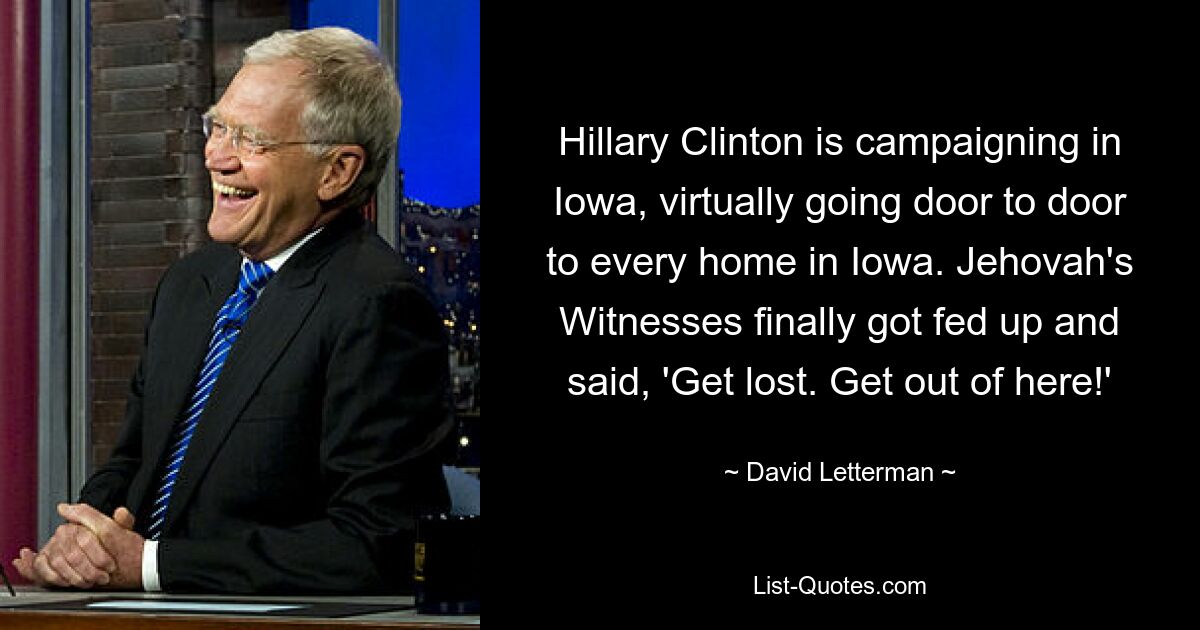 Hillary Clinton is campaigning in Iowa, virtually going door to door to every home in Iowa. Jehovah's Witnesses finally got fed up and said, 'Get lost. Get out of here!' — © David Letterman