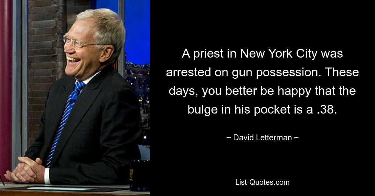 A priest in New York City was arrested on gun possession. These days, you better be happy that the bulge in his pocket is a .38. — © David Letterman