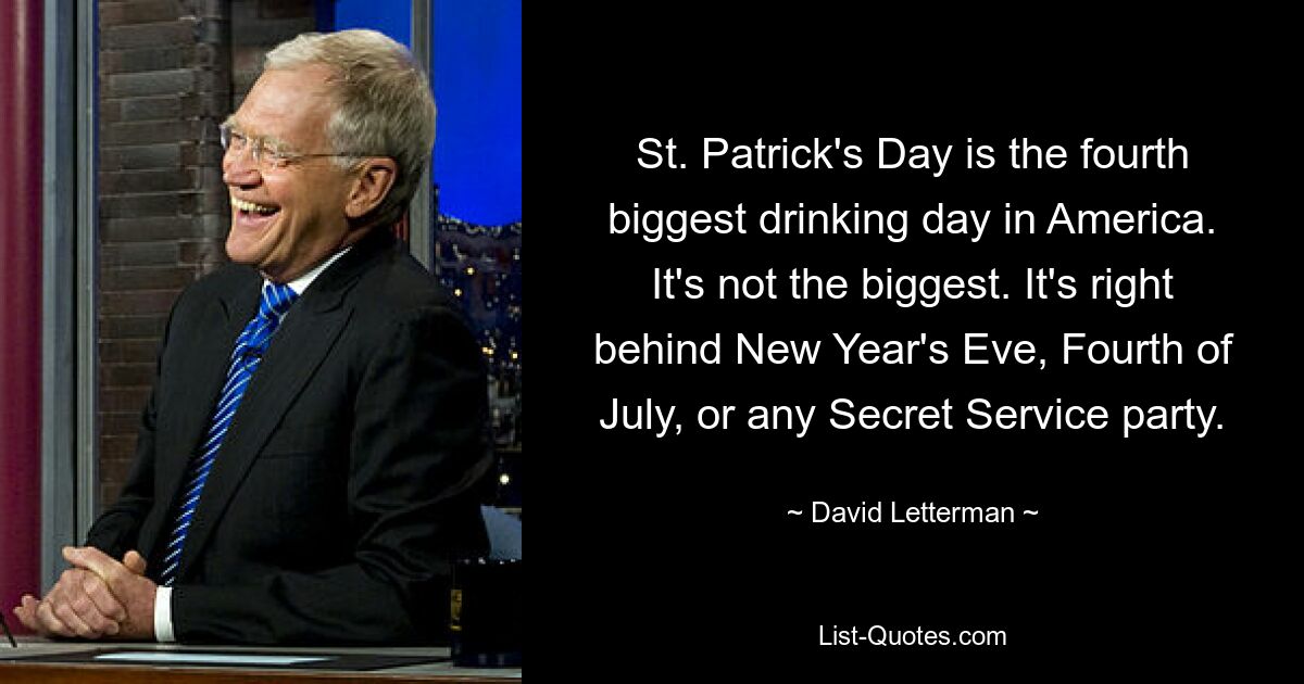 St. Patrick's Day is the fourth biggest drinking day in America. It's not the biggest. It's right behind New Year's Eve, Fourth of July, or any Secret Service party. — © David Letterman