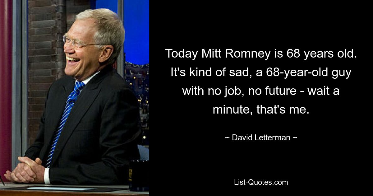 Today Mitt Romney is 68 years old. It's kind of sad, a 68-year-old guy with no job, no future - wait a minute, that's me. — © David Letterman