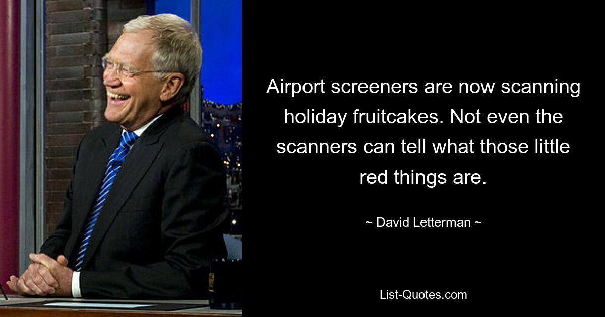 Airport screeners are now scanning holiday fruitcakes. Not even the scanners can tell what those little red things are. — © David Letterman