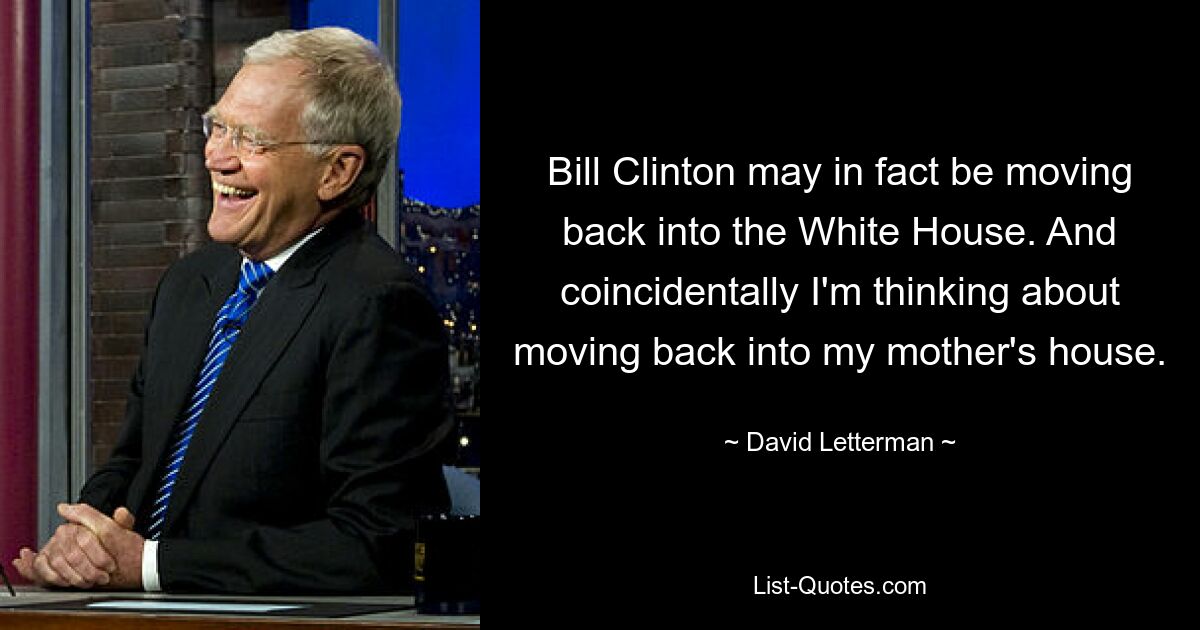 Bill Clinton may in fact be moving back into the White House. And coincidentally I'm thinking about moving back into my mother's house. — © David Letterman